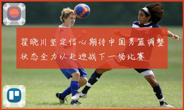 翟晓川坚定信心期待中国男篮调整状态全力以赴迎战下一场比赛