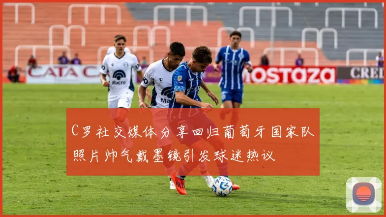 C罗社交媒体分享回归葡萄牙国家队照片帅气戴墨镜引发球迷热议