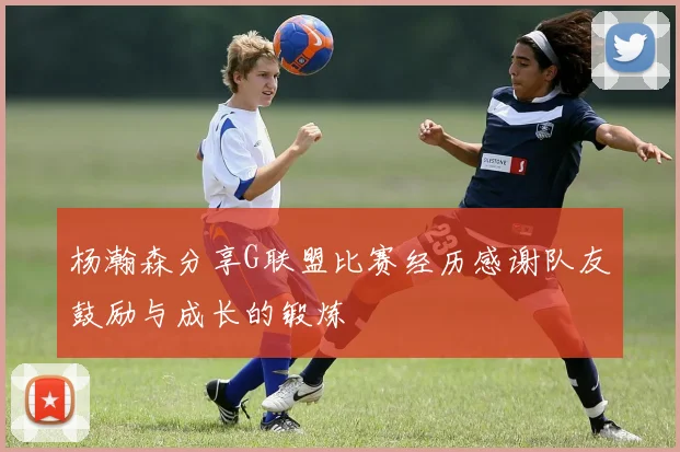 杨瀚森分享G联盟比赛经历感谢队友鼓励与成长的锻炼