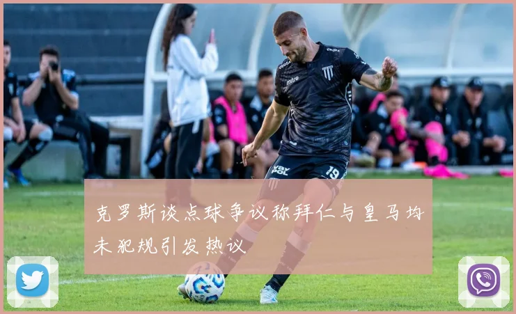 克罗斯谈点球争议称拜仁与皇马均未犯规引发热议