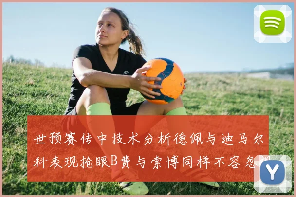 世预赛传中技术分析德佩与迪马尔科表现抢眼B费与索博同样不容忽视
