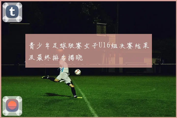 青少年足球联赛女子U16组决赛结果及最终排名揭晓
