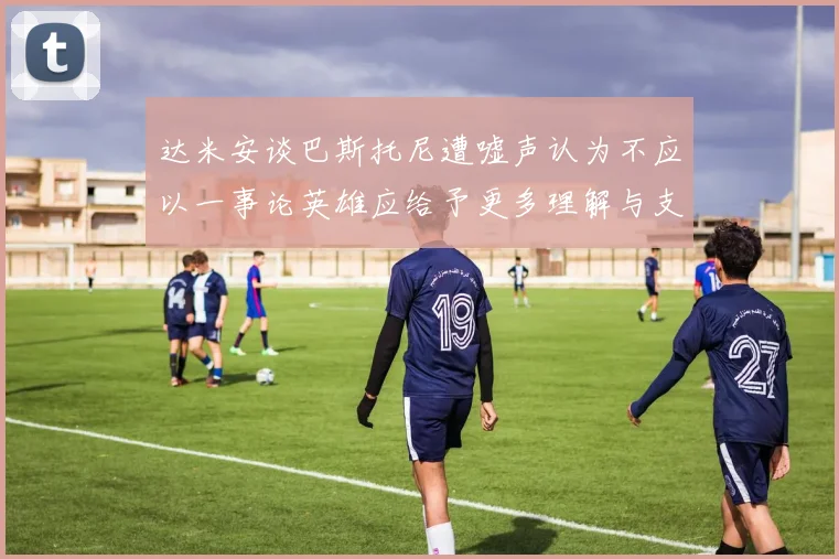 达米安谈巴斯托尼遭嘘声认为不应以一事论英雄应给予更多理解与支持