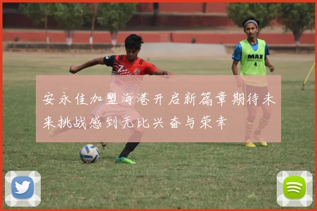 安永佳加盟海港开启新篇章期待未来挑战感到无比兴奋与荣幸