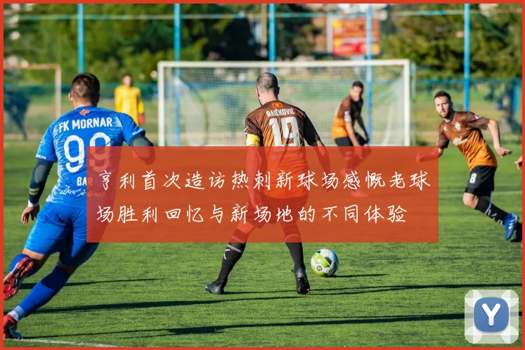 亨利首次造访热刺新球场感慨老球场胜利回忆与新场地的不同体验