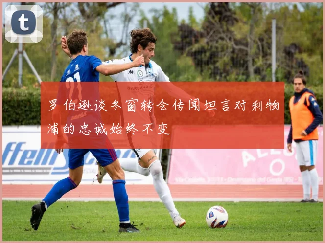 罗伯逊谈冬窗转会传闻坦言对利物浦的忠诚始终不变