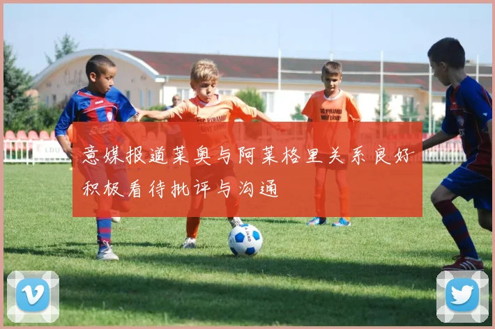 意媒报道莱奥与阿莱格里关系良好积极看待批评与沟通