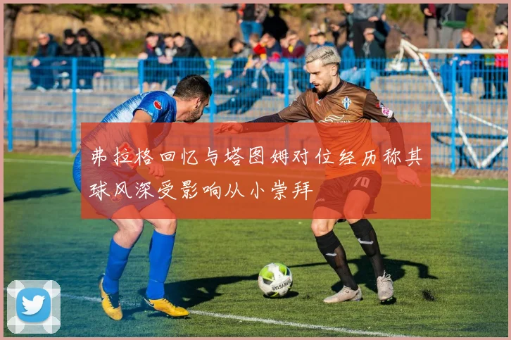 弗拉格回忆与塔图姆对位经历称其球风深受影响从小崇拜