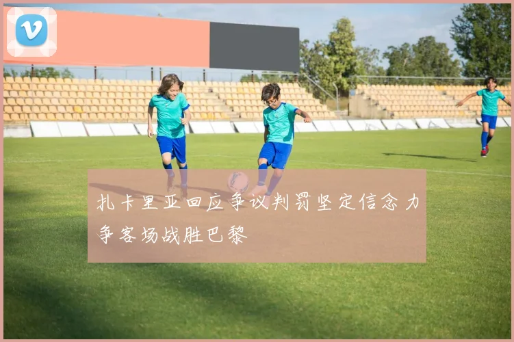 扎卡里亚回应争议判罚坚定信念力争客场战胜巴黎