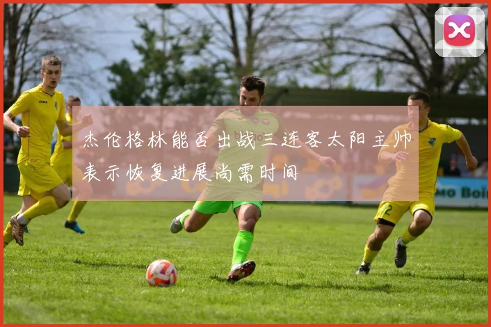 杰伦格林能否出战三连客太阳主帅表示恢复进展尚需时间