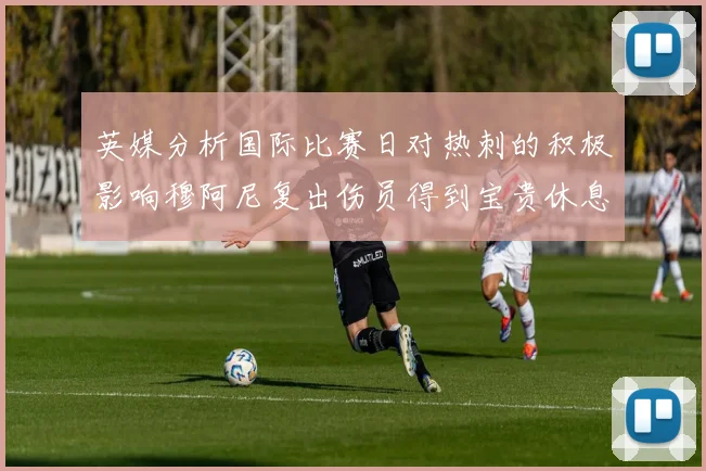 英媒分析国际比赛日对热刺的积极影响穆阿尼复出伤员得到宝贵休息时间