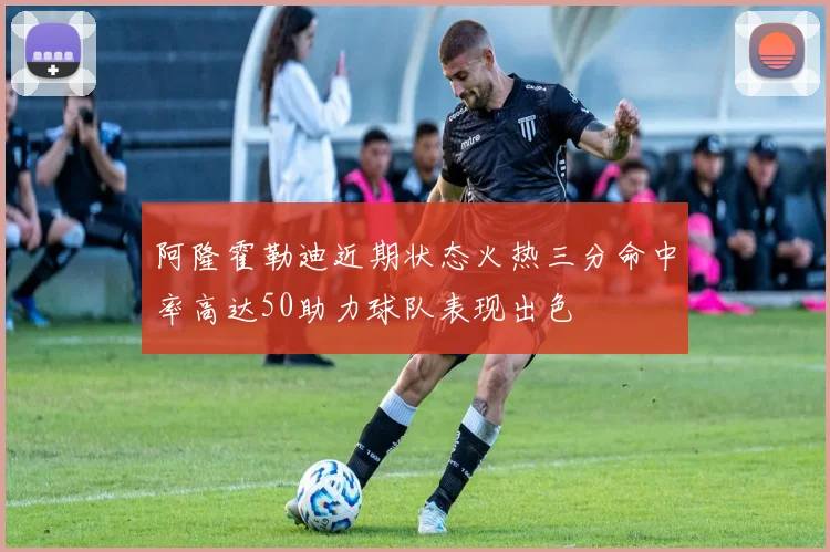 阿隆霍勒迪近期状态火热三分命中率高达50助力球队表现出色