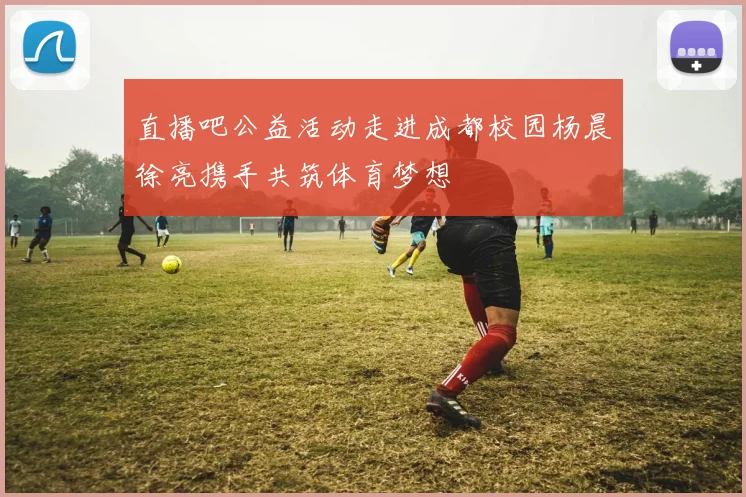 直播吧公益活动走进成都校园杨晨徐亮携手共筑体育梦想